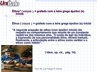Éthos” ( ετηοσ ) = grafado com a letra grega épsilon (e)
   inicial.


Éthos ( ε τηοσ ) = grafado com a letra grega épsilon (e) inicial

“A segunda acepção de ethos (com épsilon inicial) diz
  respeito ao comportamento que resulta de um constante
  repetir-se dos mesmos atos. O modo de agir do indivíduo,
  a expressão da sua personalidade ética, deverá traduzir,
  finalmente, a articulação entre o ethos como caráter e o
  ethos como hábito”.


                             ( Idem, op. cit., pág. 14).




                  Prof. Ms. Luiz Felippe M. Ramos
 