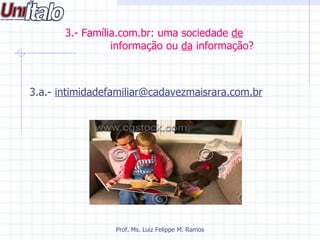 3.- Família.com.br: uma sociedade de
                 informação ou da informação?



3.a.- intimidadefamiliar@cadavezmaisrara.com.br




                 Prof. Ms. Luiz Felippe M. Ramos
 