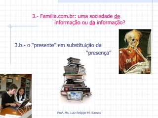 3.- Família.com.br: uma sociedade de
                 informação ou da informação?



3.b.- o “presente” em substituição da
                               “presença”




                  Prof. Ms. Luiz Felippe M. Ramos
 