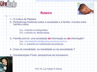 Roteiro
1.- O motivo da Palestra.
2.- Pertinências históricas sobre a sociedade e a família: vínculos entre
    família e ética.

         2.a.- a família na Antiguidade.
         2.b.- a família na Modernidade.

3.- Família.com.br: uma sociedade de informação ou da informação?
         3.a.- intimidadefamiliar@cadavezmaisrara.com.br
         3.b.- o presente em substituição da presença.

4.- Crise de imoralidade, na moralidade ou da amoralidade ?

5.- Considerações Finais: perspectivas de entusiasmo.




                        Prof. Ms. Luiz Felippe M. Ramos
 