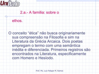 2.a.- A família: sobre o

  ethos.


O conceito “ética” não busca originariamente
  sua compreensão na Filosofia e sim na
  Literatura da Grécia Arcaica. Dois poetas
  empregam o termo com uma semântica
  inédita e diferenciada. Primeiros registros são
  encontrados na Literatura, especificamente
  com Homero e Hesíodo.


                Prof. Ms. Luiz Felippe M. Ramos
 