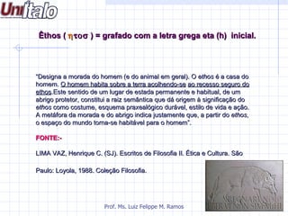 Êthos ( η τοσ ) = grafado com a letra grega eta (h) inicial.




“Designa a morada do homem (e do animal em geral). O ethos é a casa do
homem. O homem habita sobre a terra acolhendo-se ao recesso seguro do
ethos.Este sentido de um lugar de estada permanente e habitual, de um
abrigo protetor, constitui a raiz semântica que dá origem à significação do
ethos como costume, esquema praxealógico durável, estilo de vida e ação.
A metáfora da morada e do abrigo indica justamente que, a partir do ethos,
o espaço do mundo torna-se habitável para o homem”.

FONTE:-

LIMA VAZ, Henrique C. (SJ). Escritos de Filosofia II. Ética e Cultura. São

Paulo: Loyola, 1988. Coleção Filosofia.




                        Prof. Ms. Luiz Felippe M. Ramos
 