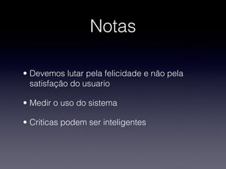 Notas

• Devemos lutar pela felicidade e não pela
  satisfação do usuario

• Medir o uso do sistema

• Criticas podem ser inteligentes
 