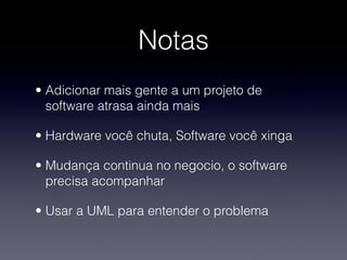 Notas
• Adicionar mais gente a um projeto de
  software atrasa ainda mais

• Hardware você chuta, Software você xinga

• Mudança continua no negocio, o software
  precisa acompanhar

• Usar a UML para entender o problema
 
