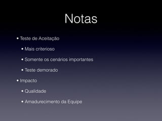 Notas
• Teste de Aceitação 

  • Mais criterioso

  • Somente os cenários importantes

  • Teste demorado

• Impacto

  • Qualidade 

  • Amadurecimento da Equipe
 