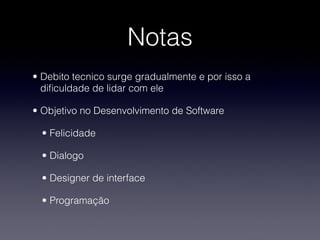 Notas
• Debito tecnico surge gradualmente e por isso a
  diﬁculdade de lidar com ele

• Objetivo no Desenvolvimento de Software

  • Felicidade

  • Dialogo

  • Designer de interface

  • Programação
 