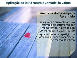 Aplicação da MPU contra a vontade da vítima 
Síndrome do Desamparo 
Aprendido 
- se alguém é submetido a um 
estímulo de sofrimento por 
muito tempo, a pessoa não 
consegue sair de tal situação 
- quanto maior a repetição da 
violência menor a capacidade 
de reação da vítima 
 