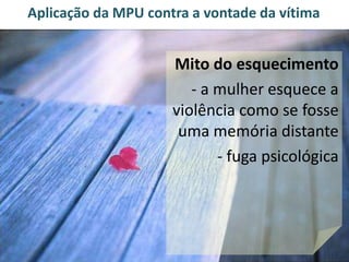 Aplicação da MPU contra a vontade da vítima 
Mito do esquecimento 
- a mulher esquece a 
violência como se fosse 
uma memória distante 
- fuga psicológica 
 