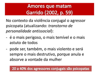 No contexto da violência conjugal o agressor 
psicopata (atualizando: transtorno de 
personalidade antissocial): 
- é o mais perigoso, o mais temível e o mais 
astuto de todos 
- pode ser, também, o mais violento e será 
sempre o mais destrutivo, porque anula e 
absorve a vontade da mulher 
 
