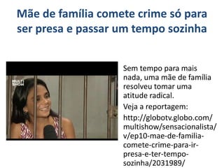 Mãe de família comete crime só para 
ser presa e passar um tempo sozinha 
Sem tempo para mais 
nada, uma mãe de família 
resolveu tomar uma 
atitude radical. 
Veja a reportagem: 
http://globotv.globo.com/ 
multishow/sensacionalista/ 
v/ep10-mae-de-familia-comete- 
crime-para-ir-presa- 
e-ter-tempo-sozinha/ 
2031989/ 
 
