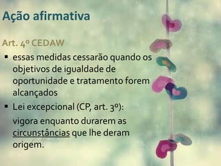 Ação afirmativa 
Art. 4º CEDAW 
 essas medidas cessarão quando os 
objetivos de igualdade de 
oportunidade e tratamento forem 
alcançados 
 Lei excepcional (CP, art. 3º): 
vigora enquanto durarem as 
circunstâncias que lhe deram 
origem. 
 