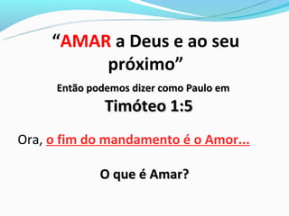 “AMAR a Deus e ao seu
          próximo”
      Então podemos dizer como Paulo em
               Timóteo 1:5
Ora, o fim do mandamento é o Amor...

              O que é Amar?
 