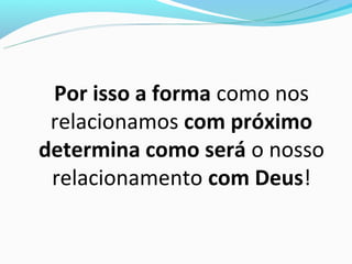 Por isso a forma como nos
 relacionamos com próximo
determina como será o nosso
 relacionamento com Deus!
 
