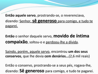 Então aquele servo, prostrando-se, o reverenciava,
dizendo: Senhor, sê generoso para comigo, e tudo te
pagarei.

Então o senhor daquele servo, movido de íntima
compaixão, soltou-o e perdoou-lhe a dívida.
Saindo, porém, aquele servo, encontrou um dos seus
conservos, que lhe devia cem denários...(2,6 mil reais)

Então o conservo, prostrando-se a seus pés, rogava-lhe,
dizendo: Sê generoso para comigo, e tudo te pagarei.
 