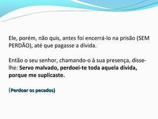 Ele, porém, não quis, antes foi encerrá-lo na prisão (SEM
PERDÃO), até que pagasse a dívida.

Então o seu senhor, chamando-o à sua presença, disse-
lhe: Servo malvado, perdoei-te toda aquela dívida,
porque me suplicaste.

(Perdoar os pecados)
 
