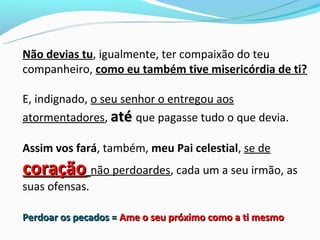 Não devias tu, igualmente, ter compaixão do teu
companheiro, como eu também tive misericórdia de ti?

E, indignado, o seu senhor o entregou aos
atormentadores, até que pagasse tudo o que devia.

Assim vos fará, também, meu Pai celestial, se de
coração não perdoardes, cada um a seu irmão, as
suas ofensas.

Perdoar os pecados = Ame o seu próximo como a ti mesmo
 