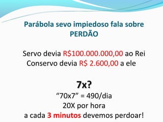 Parábola sevo impiedoso fala sobre
             PERDÃO

Servo devia R$100.000.000,00 ao Rei
 Conservo devia R$ 2.600,00 a ele

               7x?
         “70x7” = 490/dia
           20X por hora
a cada 3 minutos devemos perdoar!
 