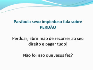 Parábola sevo impiedoso fala sobre
             PERDÃO

Perdoar, abrir mão de recorrer ao seu
        direito e pagar tudo!

     Não foi isso que Jesus fez?
 