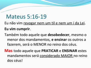 Mateus 5:16-19
Eu não vim revogar nem um til e nem um i da Lei.
Eu vim cumprir.
Também todo aquele que desobedecer, mesmo o
 menor dos mandamentos, e ensinar os outros a
 fazerem, será o MENOR no reino dos céus.
Mas todo aquele que PRATICAR e ENSINAR estes
 mandamentos será considerado MAIOR no reino
 dos céus!
 
