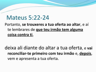 Mateus 5:22-24
Portanto, se trouxeres a tua oferta ao altar, e aí
 te lembrares de que teu irmão tem alguma
 coisa contra ti,


deixa ali diante do altar a tua oferta, e vai
 reconciliar-te primeiro com teu irmão e, depois,
 vem e apresenta a tua oferta.
 