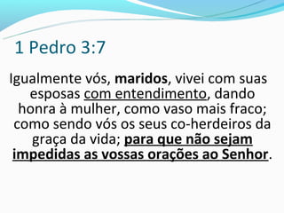 1 Pedro 3:7
Igualmente vós, maridos, vivei com suas
   esposas com entendimento, dando
  honra à mulher, como vaso mais fraco;
 como sendo vós os seus co-herdeiros da
    graça da vida; para que não sejam
 impedidas as vossas orações ao Senhor.
 
