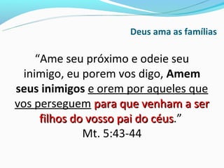 Deus ama as famílias

     “Ame seu próximo e odeie seu
  inimigo, eu porem vos digo, Amem
seus inimigos e orem por aqueles que
vos perseguem para que venham a ser
      filhos do vosso pai do céus.”
                             céus
               Mt. 5:43-44
 