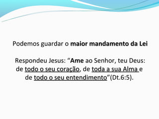 Podemos guardar o maior mandamento da Lei

Respondeu Jesus: “Ame ao Senhor, teu Deus:
de todo o seu coração, de toda a sua Alma e
              coração
   de todo o seu entendimento”(Dt.6:5).
                 entendimento
 