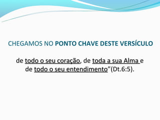 CHEGAMOS NO PONTO CHAVE DESTE VERSÍCULO

  de todo o seu coração, de toda a sua Alma e
                coração
     de todo o seu entendimento”(Dt.6:5).
                   entendimento
 
