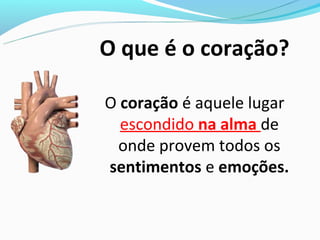 O que é o coração?

O coração é aquele lugar
  escondido na alma de
 onde provem todos os
sentimentos e emoções.
 