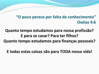 “O povo perece por falta de conhecimento”
                                      Oséias 4:6
 Quanto tempo estudamos para nossa profissão?
        E para se casar? Para ter filhos?
Quanto tempo estudamos para finanças pessoais?

 E todas estas coisas são para TODA nossa vida!
 