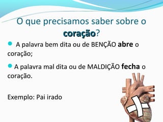 O que precisamos saber sobre o
              coração?
              coração
 A palavra bem dita ou de BENÇÃO abre o
coração;
A palavra mal dita ou de MALDIÇÃO fecha o
coração.

Exemplo: Pai irado
 