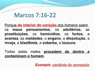 Marcos 7:16-22
Porque do interior do coração dos homens saem
os maus pensamentos, os adultérios, as
prostituições, os homicídios, os furtos, a
avareza, as maldades, o engano, a dissolução, a
inveja, a blasfêmia, a soberba, a loucura.

Todos estes males procedem de dentro e
contaminam o homem.

                Exemplo: parábola do semeador
 