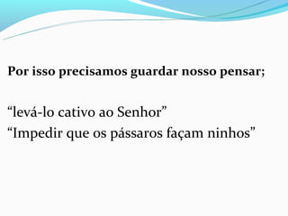 Por isso precisamos guardar nosso pensar;


“levá-lo cativo ao Senhor”
“Impedir que os pássaros façam ninhos”
 