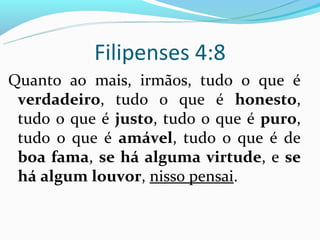 Filipenses 4:8
Quanto ao mais, irmãos, tudo o que é
 verdadeiro, tudo o que é honesto,
 tudo o que é justo, tudo o que é puro,
 tudo o que é amável, tudo o que é de
 boa fama, se há alguma virtude, e se
 há algum louvor, nisso pensai.
 
