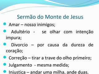 Sermão do Monte de Jesus
 Amar – nosso inimigos;
 Adultério -     se olhar com intenção
 impura;
 Divorcio – por causa da dureza de
 coração;
 Correção – tirar a trave do olho primeiro;
 Julgamento - mesma medida;
 Injustiça – andar uma milha, ande duas.
 