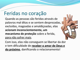 Feridas no coração
Quando as pessoas são feridas através de
palavras mal ditas e se sentem desprezadas,
excluídas, magoadas e amaldiçoadas, elas
acionam inconscientemente, um
mecanismo de proteção sobre a ferida,
para não sofrer mais.
Com isso, elas não conseguem se libertar da dor
e tem dificuldade de receber o amor de Deus e
do próximo, danificando o relacionamento!
 