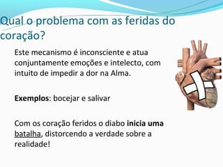Qual o problema com as feridas do
coração?
  Este mecanismo é inconsciente e atua
  conjuntamente emoções e intelecto, com
  intuito de impedir a dor na Alma.

  Exemplos: bocejar e salivar

  Com os coração feridos o diabo inicia uma
  batalha, distorcendo a verdade sobre a
  realidade!
 