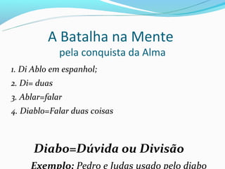 A Batalha na Mente
              pela conquista da Alma
1. Di Ablo em espanhol;
2. Di= duas
3. Ablar=falar
4. Diablo=Falar duas coisas



      Diabo=Dúvida ou Divisão
     Exemplo: Pedro e Judas usado pelo diabo
 