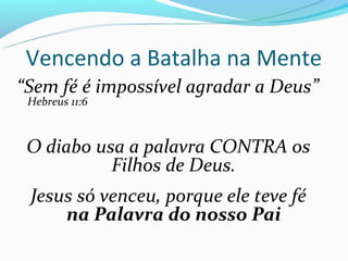 Vencendo a Batalha na Mente
“Sem fé é impossível agradar a Deus”
 Hebreus 11:6



 O diabo usa a palavra CONTRA os
           Filhos de Deus.
 Jesus só venceu, porque ele teve fé
     na Palavra do nosso Pai
 