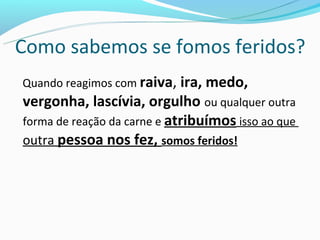 Como sabemos se fomos feridos?
Quando reagimos com raiva, ira, medo,
vergonha, lascívia, orgulho ou qualquer outra
forma de reação da carne e atribuímos isso ao que
outra pessoa nos fez, somos feridos!
 