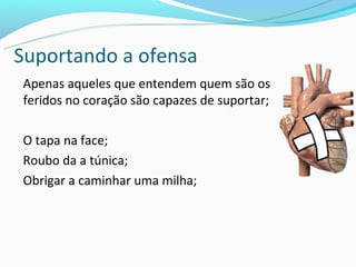 Suportando a ofensa
Apenas aqueles que entendem quem são os
feridos no coração são capazes de suportar;

O tapa na face;
Roubo da a túnica;
Obrigar a caminhar uma milha;
 