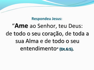 Respondeu Jesus:
  “Ame ao Senhor, teu Deus:
de todo o seu coração, de toda a
              coração
    sua Alma e de todo o seu
      entendimento” (Dt.6:5).
 