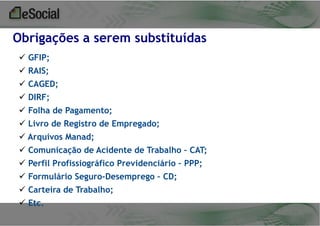 Obrigações a serem substituídas
 GFIP;
 RAIS;
 CAGED;

 DIRF;
 Folha de Pagamento;
 Livro de Registro de Empregado;
 Arquivos Manad;

 Comunicação de Acidente de Trabalho – CAT;
 Perfil Profissiográfico Previdenciário – PPP;
 Formulário Seguro-Desemprego – CD;
 Carteira de Trabalho;

 Etc.

 