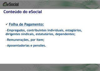 Conteúdo do eSocial
 Folha de Pagamento:
–Empregados, contribuintes individuais, estagiários,
dirigentes sindicais, estatutários, dependentes;
–Remunerações, por item;
–Aposentadorias e pensões.

 