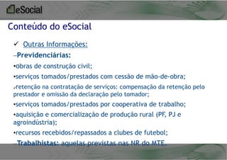 Conteúdo do eSocial
 Outras Informações:
–Previdenciárias:
•obras de construção civil;
•serviços tomados/prestados com cessão de mão-de-obra;
✔

retenção na contratação de serviços: compensação da retenção pelo

prestador e omissão da declaração pelo tomador;

•serviços tomados/prestados por cooperativa de trabalho;
•aquisição e comercialização de produção rural (PF, PJ e
agroindústria);
•recursos recebidos/repassados a clubes de futebol;

–Trabalhistas: aquelas previstas nas NR do MTE.

 