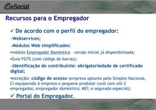 Recursos para o Empregador
 De acordo com o perfil do empregador:
–Webservices;
–Módulos Web simplificados:
•módulo Empregador Doméstico – versão inicial já disponibilizada;

•Guia FGTS (com código de barras);

–Identificação do contribuinte: obrigatoriedade de certificado
digital;
•exceção: código de acesso (empresa optante pelo Simples Nacional,
CI equiparado à empresa e pequeno produtor rural com até 2
empregados; empregador doméstico; MEI; e segurado especial);

 Portal do Empregador.

 