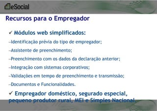 Recursos para o Empregador
 Módulos web simplificados:
–Identificação prévia do tipo de empregador;
–Assistente de preenchimento;
–Preenchimento com os dados da declaração anterior;

–Integração com sistemas corporativos;
–Validações em tempo de preenchimento e transmissão;
–Documentos e Funcionalidades.

 Empregador doméstico, segurado especial,
pequeno produtor rural, MEI e Simples Nacional.

 