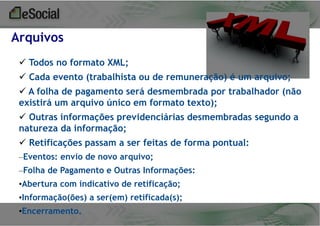 Arquivos
 Todos no formato XML;
 Cada evento (trabalhista ou de remuneração) é um arquivo;
 A folha de pagamento será desmembrada por trabalhador (não
existirá um arquivo único em formato texto);

 Outras informações previdenciárias desmembradas segundo a
natureza da informação;
 Retificações passam a ser feitas de forma pontual:
–Eventos: envio de novo arquivo;

–Folha de Pagamento e Outras Informações:
•Abertura com indicativo de retificação;
•Informação(ões) a ser(em) retificada(s);
•Encerramento.

 