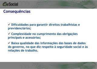 Consequências
 Dificuldades para garantir direitos trabalhistas e
previdenciários;

 Complexidade no cumprimento das obrigações
principais e acessórias;
 Baixa qualidade das informações das bases de dados
do governo, no que diz respeito à seguridade social e às
relações de trabalho.

 