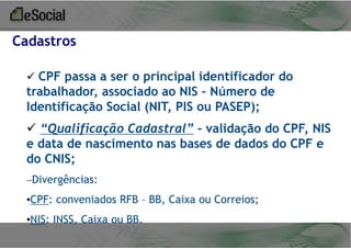 Cadastros
 CPF passa a ser o principal identificador do

trabalhador, associado ao NIS – Número de
Identificação Social (NIT, PIS ou PASEP);
 “Qualificação Cadastral” - validação do CPF, NIS
e data de nascimento nas bases de dados do CPF e
do CNIS;
–Divergências:

•CPF: conveniados RFB – BB, Caixa ou Correios;
•NIS: INSS, Caixa ou BB.

 